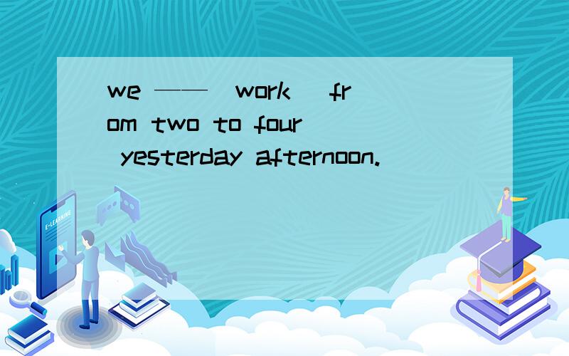 we ——（work） from two to four yesterday afternoon.