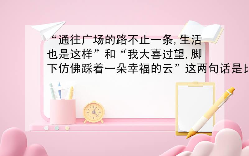 “通往广场的路不止一条,生活也是这样”和“我大喜过望,脚下仿佛踩着一朵幸福的云”这两句话是比喻吗请说出理由,本体和喻体.