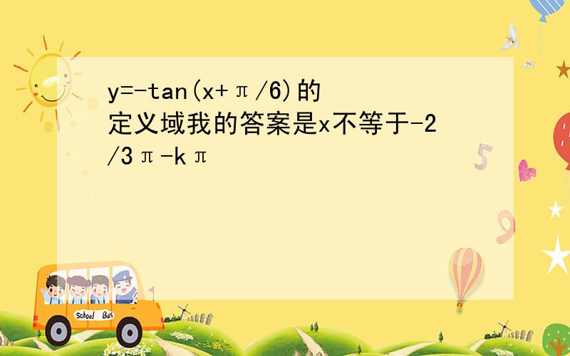 y=-tan(x+π/6)的定义域我的答案是x不等于-2/3π-kπ