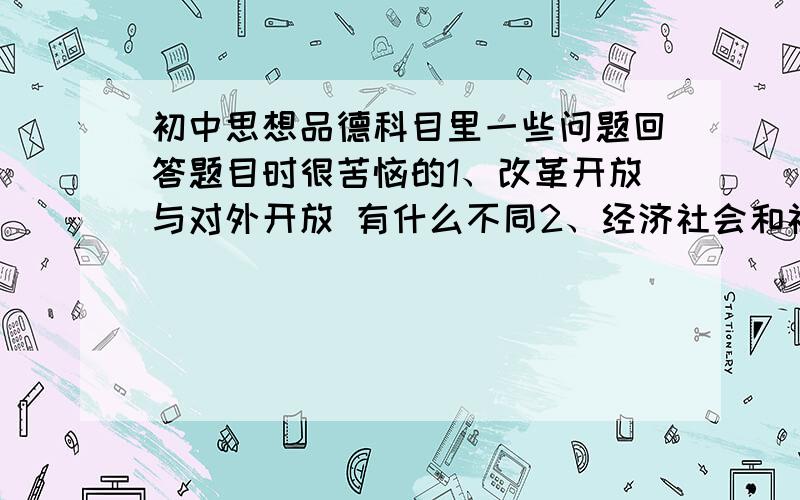 初中思想品德科目里一些问题回答题目时很苦恼的1、改革开放与对外开放 有什么不同2、经济社会和社会经济分别是什么(答案一会儿说社会经济的发展 一会儿说经济社会的发展)3、科教兴国