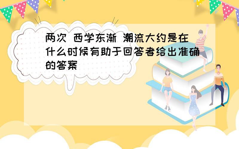 两次 西学东渐 潮流大约是在什么时候有助于回答者给出准确的答案