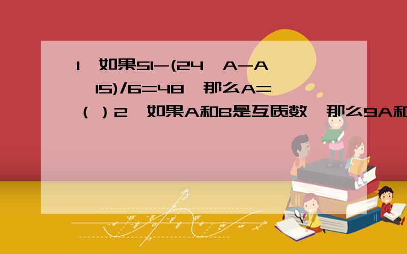 1、如果51-(24*A-A*15)/6=48,那么A=（）2、如果A和B是互质数,那么9A和9B的最大公约数是（）,最小公倍数是（）.