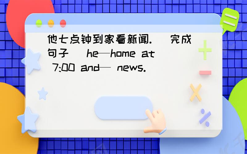 他七点钟到家看新闻. （完成句子） he—home at 7:00 and— news.