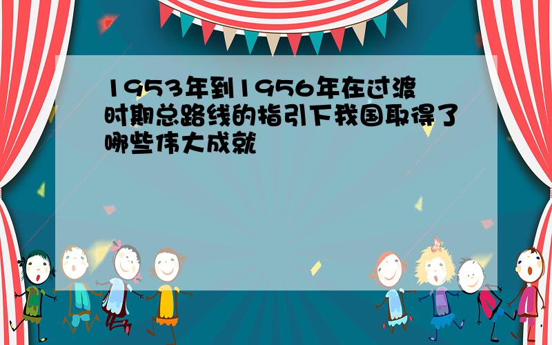 1953年到1956年在过渡时期总路线的指引下我国取得了哪些伟大成就