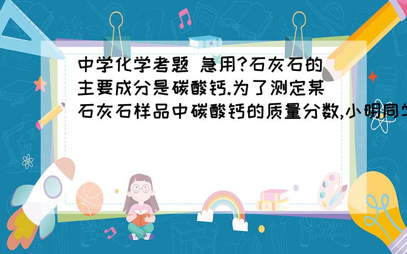 中学化学考题 急用?石灰石的主要成分是碳酸钙.为了测定某石灰石样品中碳酸钙的质量分数,小明同学进行了如下实验:称取10g样品放在烧杯里,然后往烧杯中加入稀盐酸90g,恰好完全反应,产生