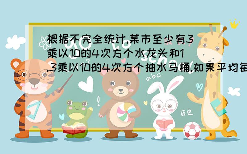 根据不完全统计,某市至少有3乘以10的4次方个水龙头和1.3乘以10的4次方个抽水马桶.如果平均每个水龙头一个月漏水0.6立方米,每个马桶一个月漏水0.8立方米,那么该市由此造成的水流失量一个