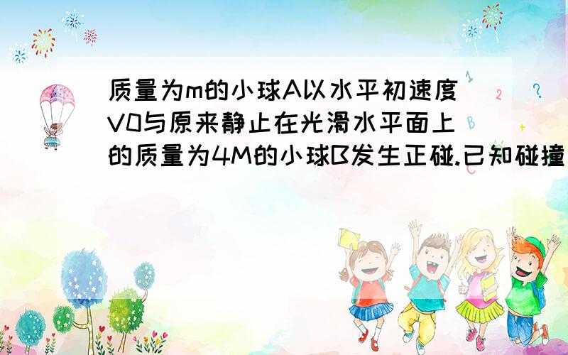 质量为m的小球A以水平初速度V0与原来静止在光滑水平面上的质量为4M的小球B发生正碰.已知碰撞过程中A球的动量减少了75%,则碰撞后B球的动能是A3/8mv0^2B1/8.C1/16.D9/32.