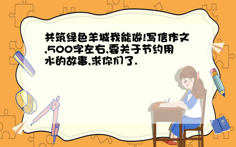 共筑绿色羊城我能做!写信作文,500字左右,要关于节约用水的故事,求你们了.