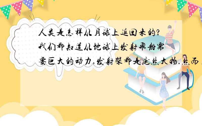 人类是怎样从月球上返回来的?我们都知道从地球上发射飞船需要巨大的动力,发射架都是庞然大物.然而月球绝对没有庞大的发射架,登月舱从月球返回,摆脱月球的吸引力,达到足够的速度是怎