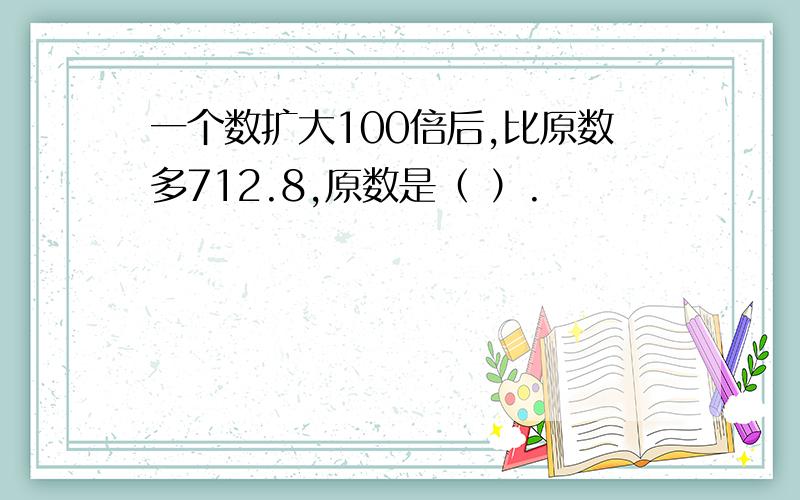 一个数扩大100倍后,比原数多712.8,原数是（ ）.