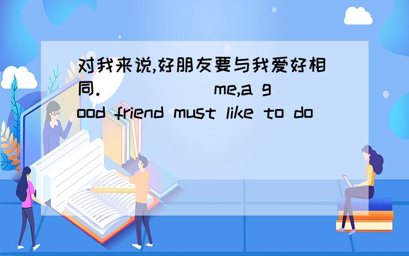 对我来说,好朋友要与我爱好相同.______me,a good friend must like to do ____ ____ ____ ____me.