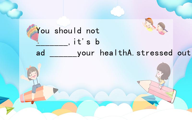 You should not_______,it's bad ______your healthA.stressed out;to B.be stressedout' forC.be stressed out;with D.stress out; for最好加上讲解