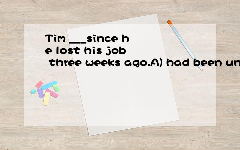 Tim ___since he lost his job three weeks ago.A) had been unemployedB) was unemployedC) has been unemployed D) has unemployed