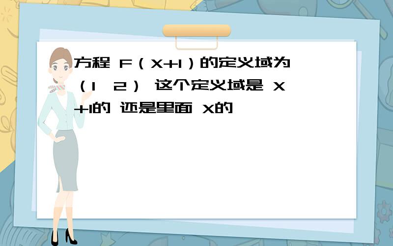 方程 F（X+1）的定义域为（1,2） 这个定义域是 X+1的 还是里面 X的