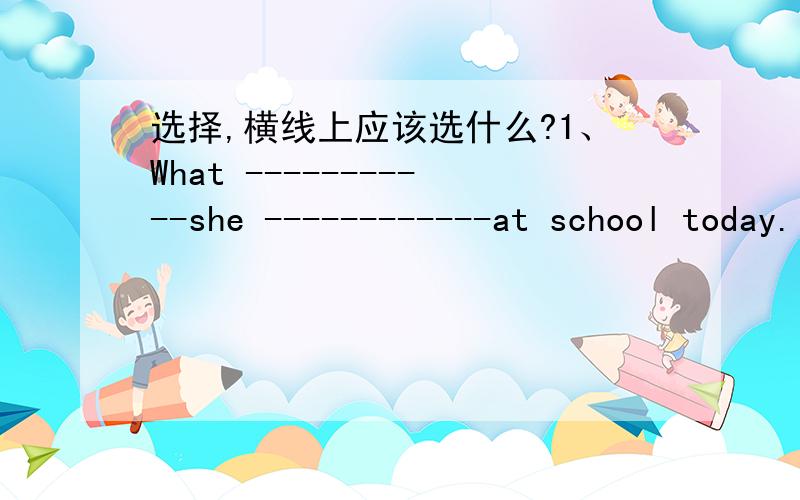 选择,横线上应该选什么?1、What -----------she ------------at school today.（ ）A、 do ,haveB、does,haveC、does,has