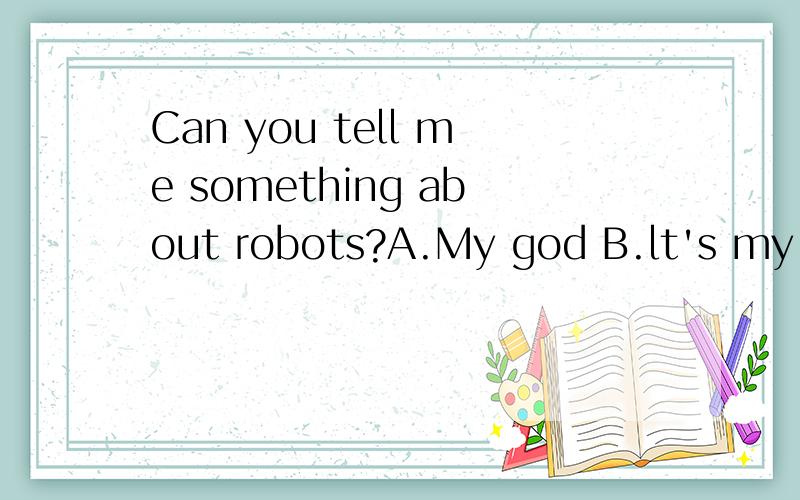 Can you tell me something about robots?A.My god B.lt's my fault C.With pleasure D.lt's a pleasure