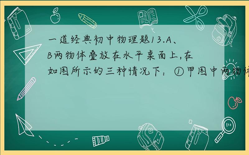 一道经典初中物理题13.A、B两物体叠放在水平桌面上,在如图所示的三种情况下：①甲图中两物体均处于静止状态；②乙图中水平恒力F作用在B物体上,使A、B一起以2m/s的速度做匀速直线运动；