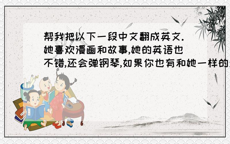 帮我把以下一段中文翻成英文.她喜欢漫画和故事,她的英语也不错,还会弹钢琴,如果你也有和她一样的爱好,她希望和你交个朋友!