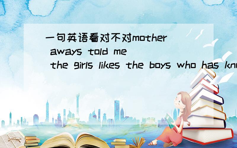 一句英语看对不对mother aways told me the girls likes the boys who has knowledgeable.如果有更好的表述,也可以贴出来!