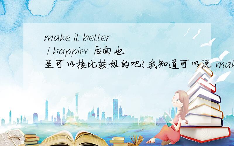 make it better / happier 后面也是可以接比较级的吧?我知道可以说 make me happy 原级,后面比较级也可以跟是吧.