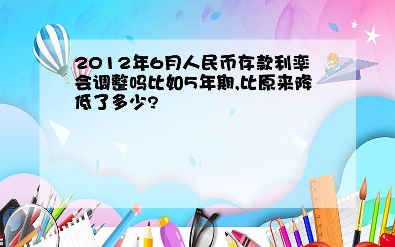 2012年6月人民币存款利率会调整吗比如5年期,比原来降低了多少?