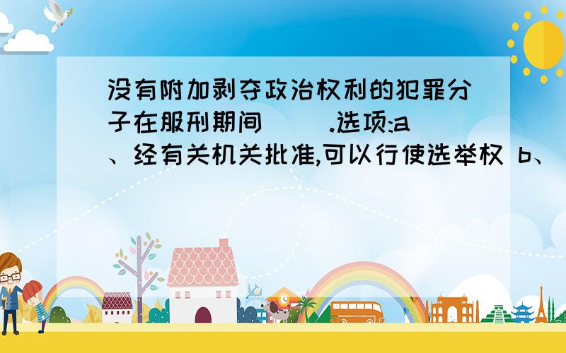 没有附加剥夺政治权利的犯罪分子在服刑期间( ).选项:a、经有关机关批准,可以行使选举权 b、 可以行使选