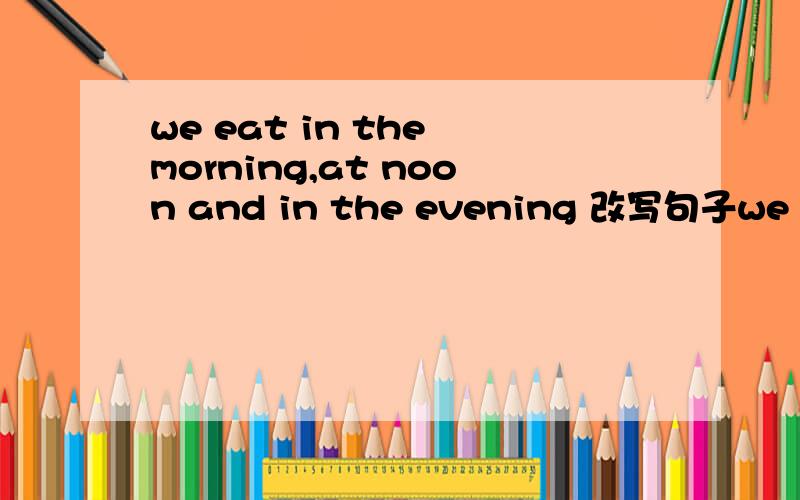 we eat in the morning,at noon and in the evening 改写句子we eat _____  ______a day.