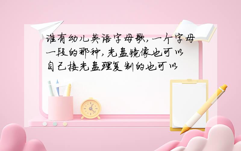 谁有幼儿英语字母歌,一个字母一段的那种,光盘镜像也可以 自己接光盘理复制的也可以