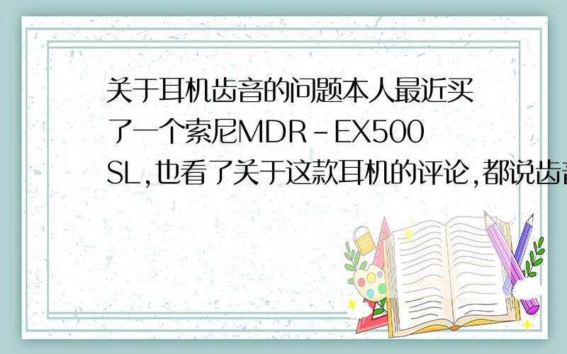 关于耳机齿音的问题本人最近买了一个索尼MDR-EX500SL,也看了关于这款耳机的评论,都说齿音严重什么是齿音啊?希望各位朋友能举出个形象一点的例子,最好有这款耳机的朋友能告诉我几首用这