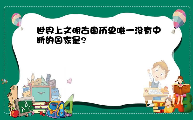 世界上文明古国历史唯一没有中断的国家是?