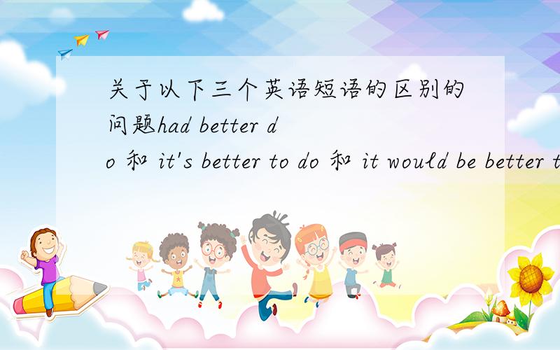 关于以下三个英语短语的区别的问题had better do 和 it's better to do 和 it would be better to do 这三个有什么区别?