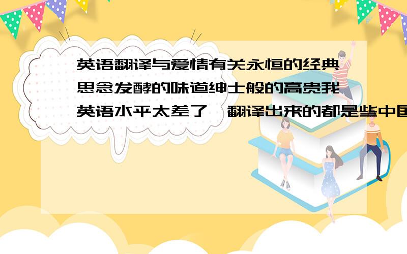 英语翻译与爱情有关永恒的经典思念发酵的味道绅士般的高贵我英语水平太差了,翻译出来的都是些中国式的,.