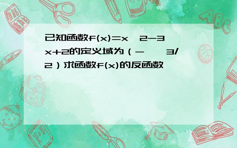 已知函数f(x)=x^2-3x+2的定义域为（-∞,3/2）求函数f(x)的反函数