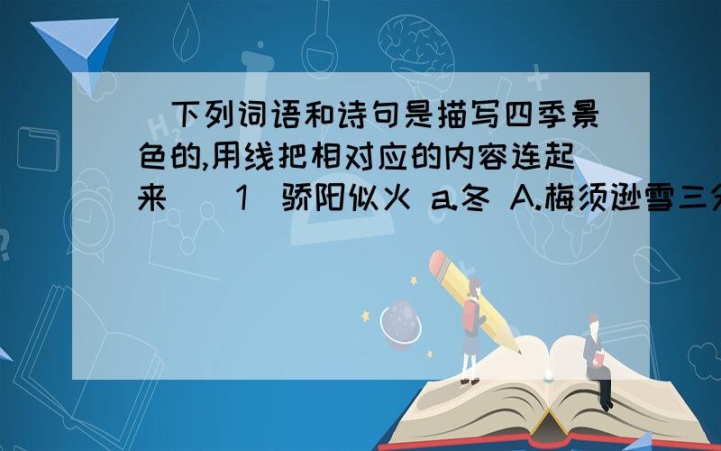 （下列词语和诗句是描写四季景色的,用线把相对应的内容连起来）（1）骄阳似火 a.冬 A.梅须逊雪三分白（2）粉妆玉砌 b.秋 B.霜叶红于二月花（3）草长莺飞 c.夏 C.两个黄鹂鸣翠柳（4）枫叶