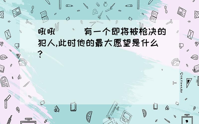 吼吼```有一个即将被枪决的犯人,此时他的最大愿望是什么?