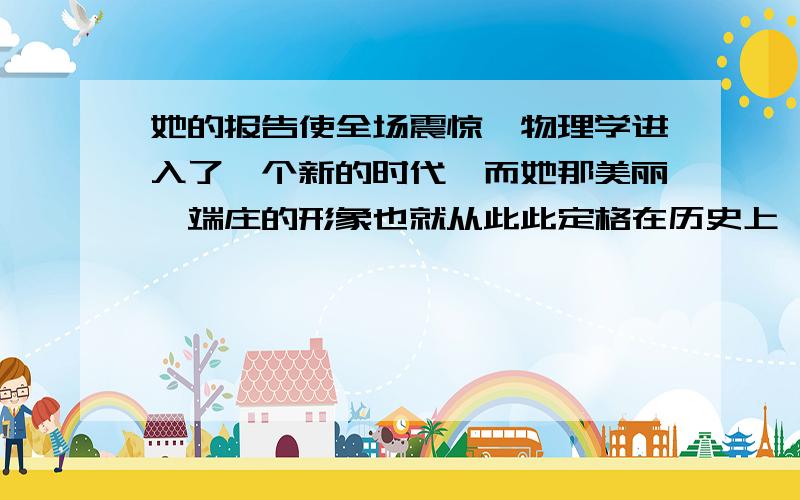 她的报告使全场震惊,物理学进入了一个新的时代,而她那美丽、端庄的形象也就从此此定格在历史上,定格在每个人的心中.谈谈对这句话的理解,50字左右.