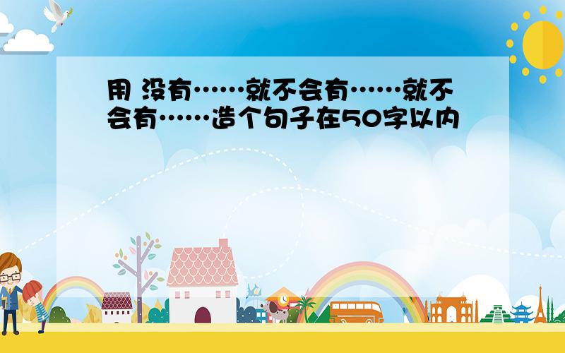 用 没有……就不会有……就不会有……造个句子在50字以内