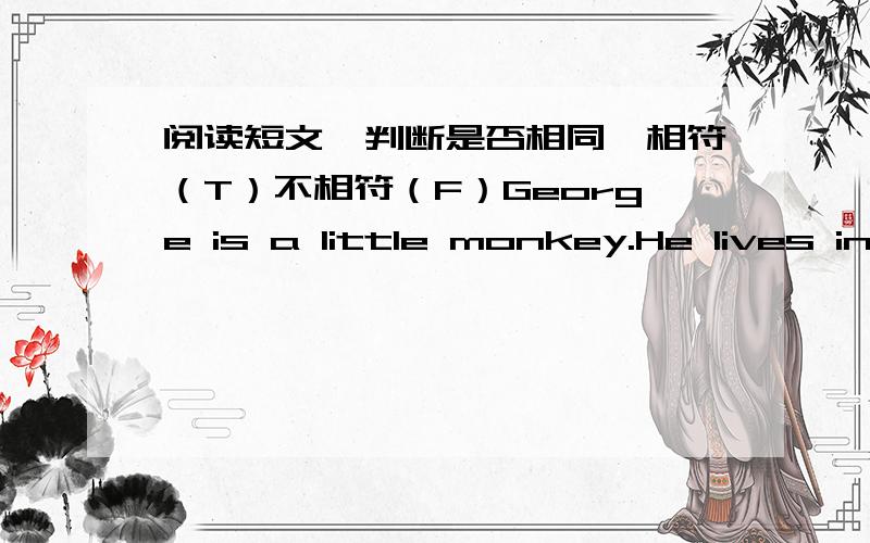 阅读短文,判断是否相同,相符（T）不相符（F）George is a little monkey.He lives in a forest.He likes jumpingand climbing trees.He is happy every day.But he has a shortcoming.He is too curious.One day an old man goes by the forest.He c