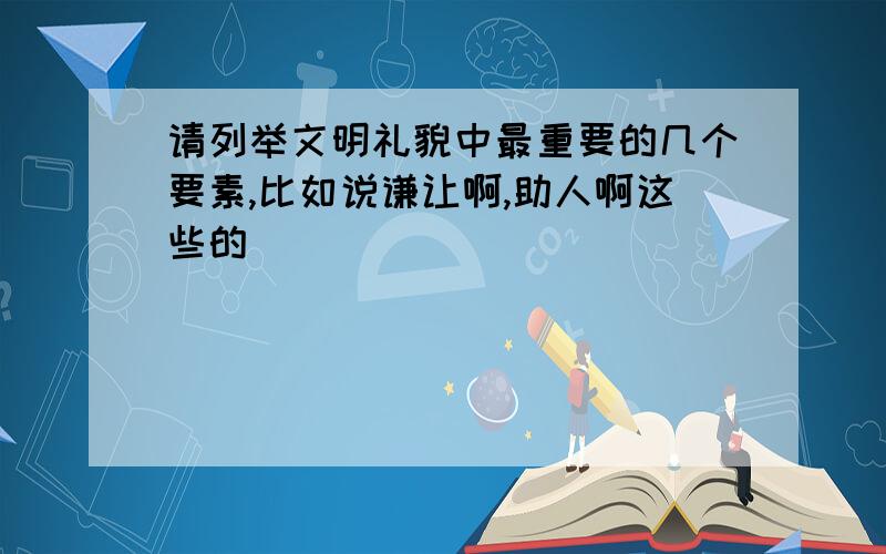 请列举文明礼貌中最重要的几个要素,比如说谦让啊,助人啊这些的