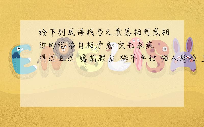 给下列成语找与之意思相同或相近的俗语自相矛盾 吹毛求疵 得过且过 瞻前顾后 祸不单行 强人所难 直言不讳 寡不敌众