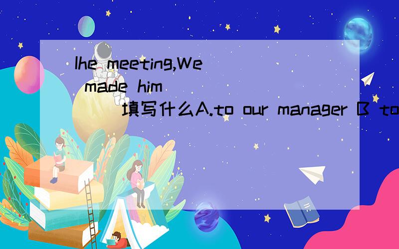 Ihe meeting,We made him ______ 填写什么A.to our manager B to be our manager C our manager DbeingIhe meeting,We made him ______ 填写什么A.to our manager B to be our manager C our manager D being our manager