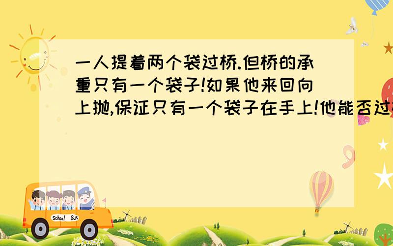 一人提着两个袋过桥.但桥的承重只有一个袋子!如果他来回向上抛,保证只有一个袋子在手上!他能否过桥?