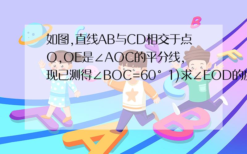 如图,直线AB与CD相交于点O,OE是∠AOC的平分线,现已测得∠BOC=60° 1)求∠EOD的度数 2）与∠BOC相等的角有几个?把它们写出来图~