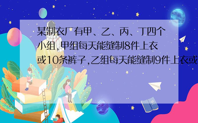 某制衣厂有甲、乙、丙、丁四个小组,甲组每天能缝制8件上衣或10条裤子,乙组每天能缝制9件上衣或12条裤子,丙组每天能缝制7件上衣或11条裤子,丁组每天能缝制6件上衣或7条裤子,问：这四个小