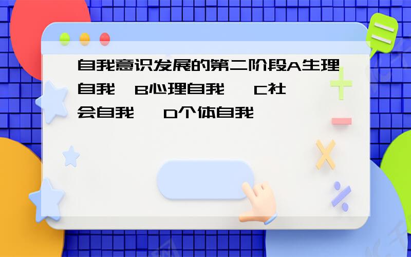 自我意识发展的第二阶段A生理自我  B心理自我   C社会自我   D个体自我