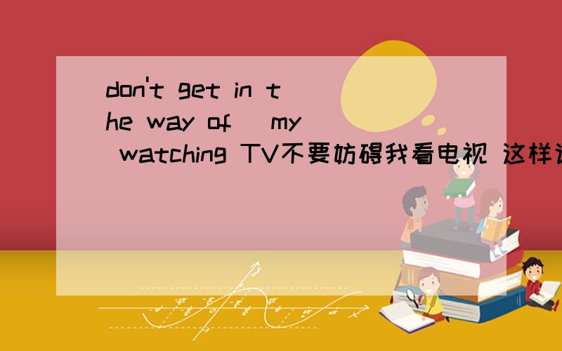 don't get in the way of （my） watching TV不要妨碍我看电视 这样说对不对啊?用my?