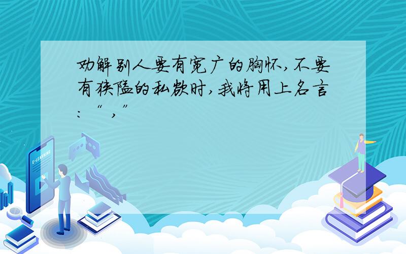 劝解别人要有宽广的胸怀,不要有狭隘的私欲时,我将用上名言：“ ,”