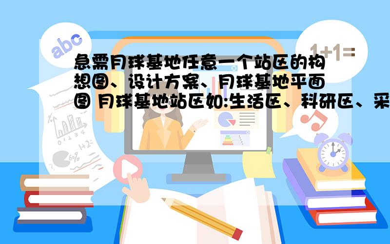 急需月球基地任意一个站区的构想图、设计方案、月球基地平面图 月球基地站区如:生活区、科研区、采矿区、太阳能发电站、宇宙飞船航天站设计方案可是形态、功能、防护等我要的是平