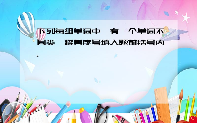 下列每组单词中,有一个单词不同类,将其序号填入题前括号内.