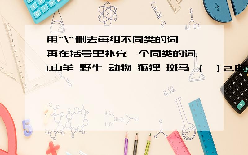 用“\”删去每组不同类的词,再在括号里补充一个同类的词.1.山羊 野牛 动物 狐狸 斑马 （ ）2.曲艺 话剧 电影 报刊 舞蹈 （ ）3.电唱机 录音机 拖拉机 电视机 （ ）4.尺子 变形金刚 卷笔刀 彩